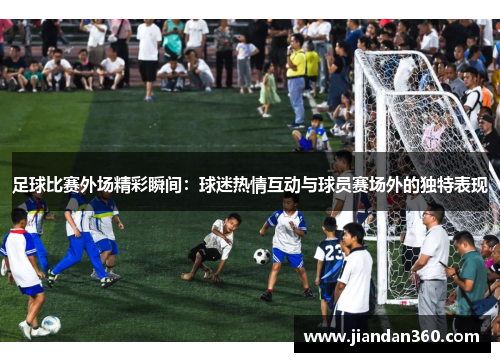 足球比赛外场精彩瞬间：球迷热情互动与球员赛场外的独特表现