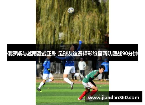 俄罗斯与越南激战正酣 足球友谊赛精彩纷呈两队鏖战90分钟